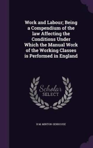 Work and Labour; Being a Compendium of the Law Affecting the Conditions Under Which the Manual Work of the Working Classes Is Performed in England