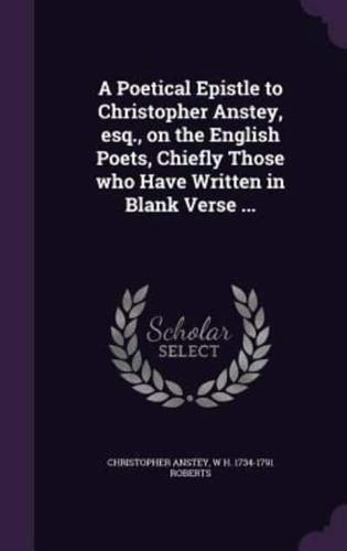 A Poetical Epistle to Christopher Anstey, Esq., on the English Poets, Chiefly Those Who Have Written in Blank Verse ...