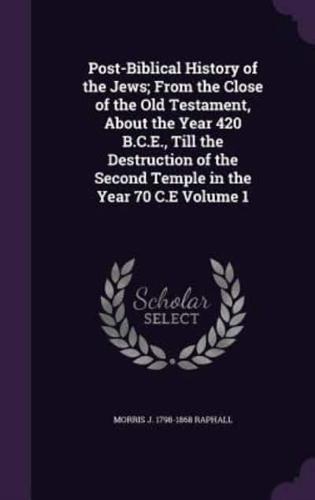 Post-Biblical History of the Jews; From the Close of the Old Testament, About the Year 420 B.C.E., Till the Destruction of the Second Temple in the Year 70 C.E Volume 1