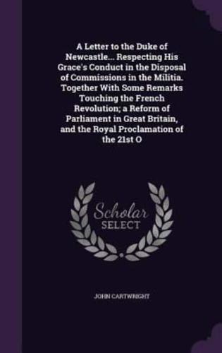 A Letter to the Duke of Newcastle... Respecting His Grace's Conduct in the Disposal of Commissions in the Militia. Together With Some Remarks Touching the French Revolution; a Reform of Parliament in Great Britain, and the Royal Proclamation of the 21st O