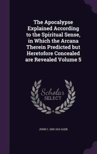 The Apocalypse Explained According to the Spiritual Sense, in Which the Arcana Therein Predicted but Heretofore Concealed Are Revealed Volume 5