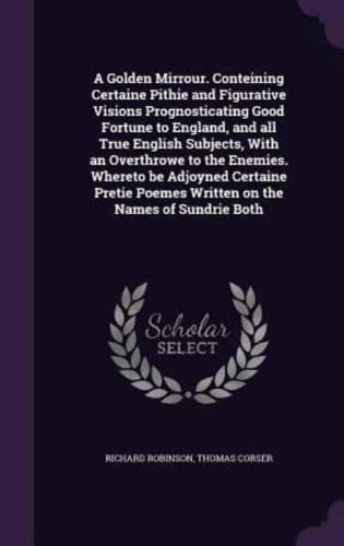 A Golden Mirrour. Conteining Certaine Pithie and Figurative Visions Prognosticating Good Fortune to England, and All True English Subjects, With an Overthrowe to the Enemies. Whereto Be Adjoyned Certaine Pretie Poemes Written on the Names of Sundrie Both