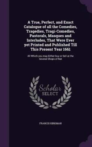 A True, Perfect, and Exact Catalogue of All the Comedies, Tragedies, Tragi-Comedies, Pastorals, Masques and Interludes, That Were Ever Yet Printed and Published Till This Present Year 1661