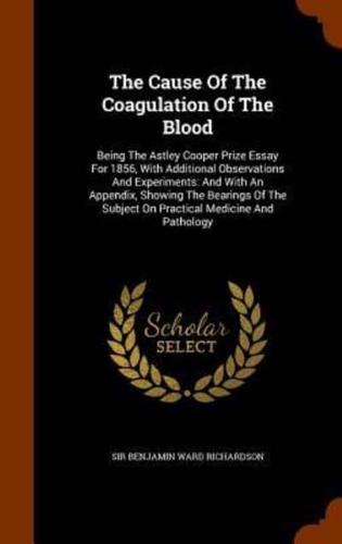 The Cause Of The Coagulation Of The Blood: Being The Astley Cooper Prize Essay For 1856, With Additional Observations And Experiments: And With An Appendix, Showing The Bearings Of The Subject On Practical Medicine And Pathology