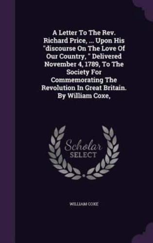 A Letter To The Rev. Richard Price, ... Upon His Discourse On The Love Of Our Country, Delivered November 4, 1789, To The Society For Commemorating The Revolution In Great Britain. By William Coxe,