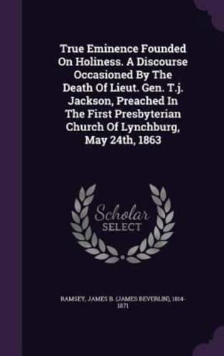 True Eminence Founded On Holiness. A Discourse Occasioned By The Death Of Lieut. Gen. T.j. Jackson, Preached In The First Presbyterian Church Of Lynchburg, May 24Th, 1863