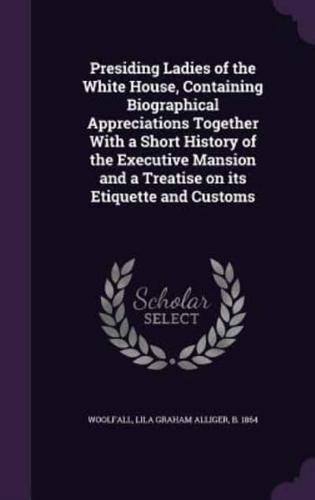 Presiding Ladies of the White House, Containing Biographical Appreciations Together With a Short History of the Executive Mansion and a Treatise on Its Etiquette and Customs