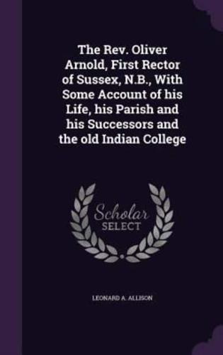 The Rev. Oliver Arnold, First Rector of Sussex, N.B., With Some Account of His Life, His Parish and His Successors and the Old Indian College