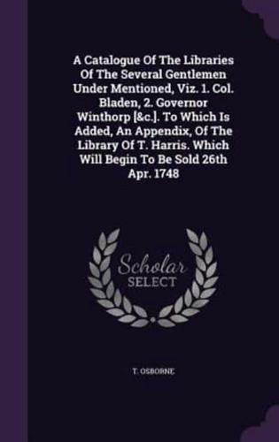 A Catalogue Of The Libraries Of The Several Gentlemen Under Mentioned, Viz. 1. Col. Bladen, 2. Governor Winthorp [&C.]. To Which Is Added, An Appendix, Of The Library Of T. Harris. Which Will Begin To Be Sold 26th Apr. 1748