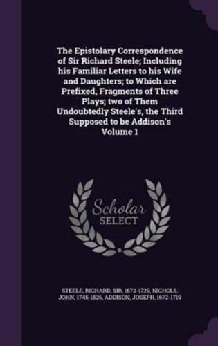 The Epistolary Correspondence of Sir Richard Steele; Including His Familiar Letters to His Wife and Daughters; to Which Are Prefixed, Fragments of Three Plays; Two of Them Undoubtedly Steele's, the Third Supposed to Be Addison's Volume 1