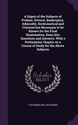 A Digest of the Subjects of Probate, Divorce, Bankruptcy, Admiralty, Ecclesiastical and Criminal Law Necessary to Be Known for the Final Examination, Done Into Questions and Answers. With a Preliminary Chapter on a Course of Study for the Above Subjects