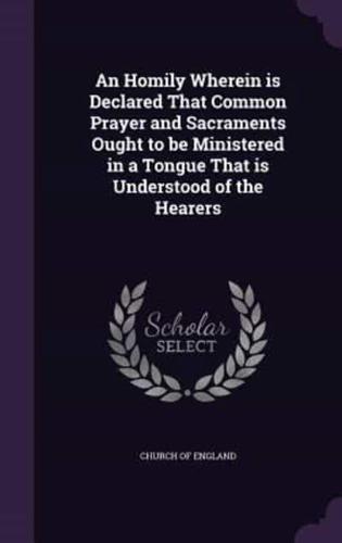 An Homily Wherein Is Declared That Common Prayer and Sacraments Ought to Be Ministered in a Tongue That Is Understood of the Hearers