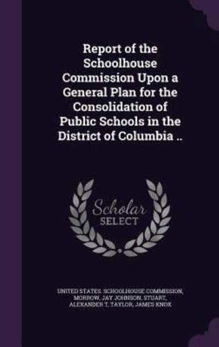 Report of the Schoolhouse Commission Upon a General Plan for the Consolidation of Public Schools in the District of Columbia ..