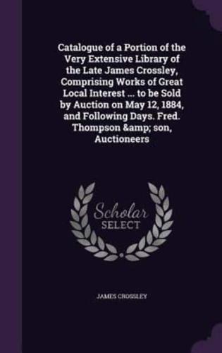 Catalogue of a Portion of the Very Extensive Library of the Late James Crossley, Comprising Works of Great Local Interest ... To Be Sold by Auction on May 12, 1884, and Following Days. Fred. Thompson & Son, Auctioneers