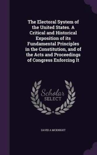 The Electoral System of the United States. A Critical and Historical Exposition of Its Fundamental Principles in the Constitution, and of the Acts and Proceedings of Congress Enforcing It