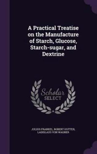 A Practical Treatise on the Manufacture of Starch, Glucose, Starch-Sugar, and Dextrine