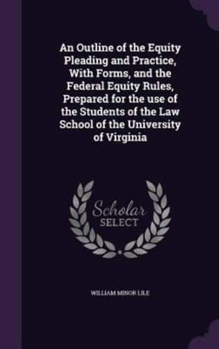 An Outline of the Equity Pleading and Practice, With Forms, and the Federal Equity Rules, Prepared for the Use of the Students of the Law School of the University of Virginia