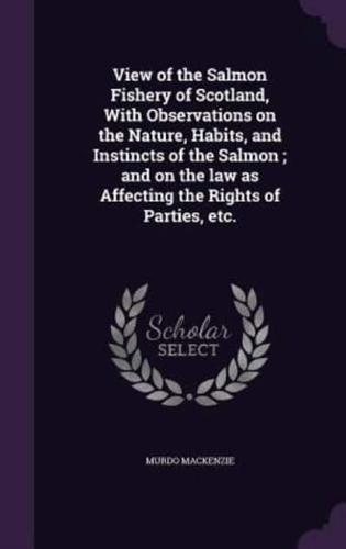 View of the Salmon Fishery of Scotland, With Observations on the Nature, Habits, and Instincts of the Salmon; and on the Law as Affecting the Rights of Parties, Etc.