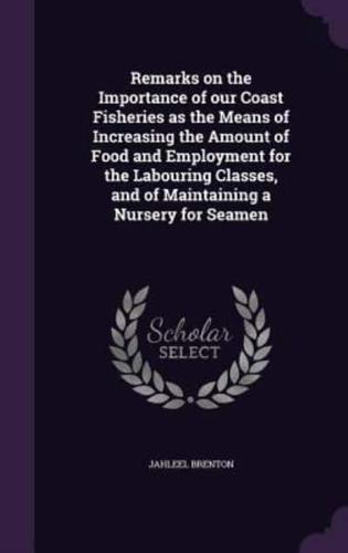Remarks on the Importance of Our Coast Fisheries as the Means of Increasing the Amount of Food and Employment for the Labouring Classes, and of Maintaining a Nursery for Seamen