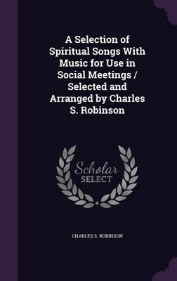 A Selection of Spiritual Songs With Music for Use in Social Meetings / Selected and Arranged by Charles S. Robinson