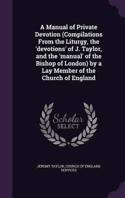 A Manual of Private Devotion (Compilations From the Liturgy, the 'Devotions' of J. Taylor, and the 'Manual' of the Bishop of London) by a Lay Member of the Church of England