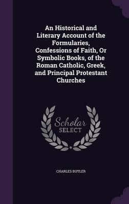 An Historical and Literary Account of the Formularies, Confessions of Faith, Or Symbolic Books, of the Roman Catholic, Greek, and Principal Protestant Churches