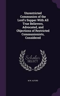 Unrestricted Communion of the Lord's Supper With All True Believers, Advocated, and Objections of Restricted Communionists, Considered