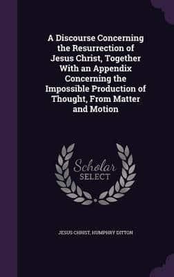 A Discourse Concerning the Resurrection of Jesus Christ, Together With an Appendix Concerning the Impossible Production of Thought, From Matter and Motion