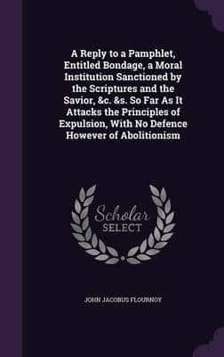 A Reply to a Pamphlet, Entitled Bondage, a Moral Institution Sanctioned by the Scriptures and the Savior, &C. &S. So Far As It Attacks the Principles of Expulsion, With No Defence However of Abolitionism