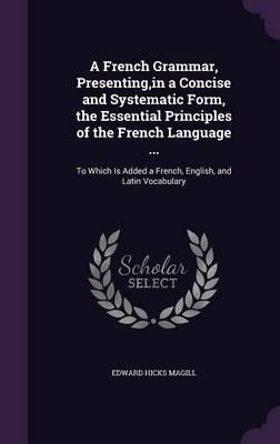 A French Grammar, Presenting, in a Concise and Systematic Form, the Essential Principles of the French Language ...