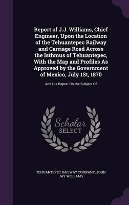 Report of J.J. Williams, Chief Engineer, Upon the Location of the Tehuantepec Railway and Carriage Road Across the Isthmus of Tehuantepec, With the Map and Profiles As Approved by the Government of Mexico, July 1St, 1870