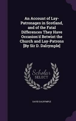 An Account of Lay-Patronages in Scotland, and of the Fatal Differences They Have Occasion'd Betwixt the Church and Lay-Patrons [By Sir D. Dalrymple]