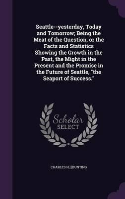 Seattle--Yesterday, Today and Tomorrow; Being the Meat of the Question, or the Facts and Statistics Showing the Growth in the Past, the Might in the Present and the Promise in the Future of Seattle, "The Seaport of Success."