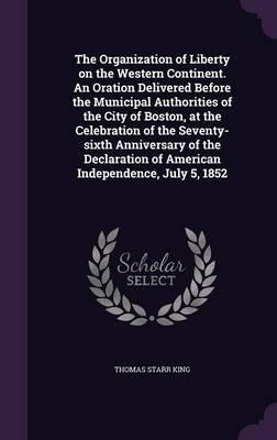 The Organization of Liberty on the Western Continent. An Oration Delivered Before the Municipal Authorities of the City of Boston, at the Celebration of the Seventy-Sixth Anniversary of the Declaration of American Independence, July 5, 1852