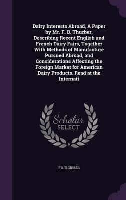 Dairy Interests Abroad, A Paper by Mr. F. B. Thurber, Describing Recent English and French Dairy Fairs, Together With Methods of Manufacture Pursued Abroad, and Considerations Affecting the Foreign Market for American Dairy Products. Read at the Internati