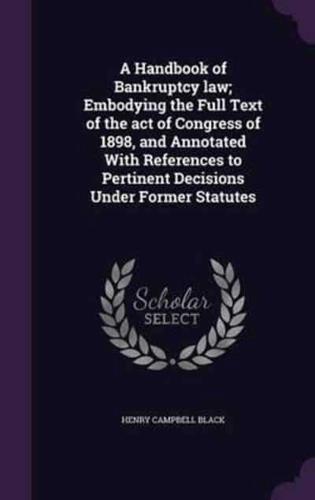 A Handbook of Bankruptcy Law; Embodying the Full Text of the Act of Congress of 1898, and Annotated With References to Pertinent Decisions Under Former Statutes