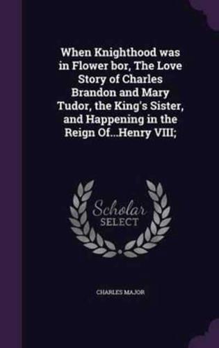 When Knighthood Was in Flower Bor, The Love Story of Charles Brandon and Mary Tudor, the King's Sister, and Happening in the Reign Of...Henry VIII;