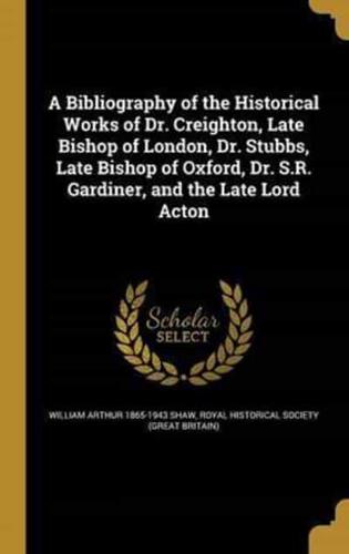 A Bibliography of the Historical Works of Dr. Creighton, Late Bishop of London, Dr. Stubbs, Late Bishop of Oxford, Dr. S.R. Gardiner, and the Late Lord Acton