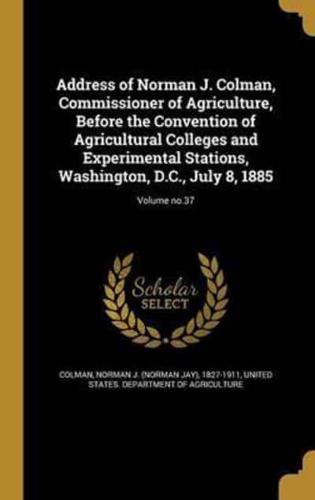 Address of Norman J. Colman, Commissioner of Agriculture, Before the Convention of Agricultural Colleges and Experimental Stations, Washington, D.C., July 8, 1885; Volume No.37