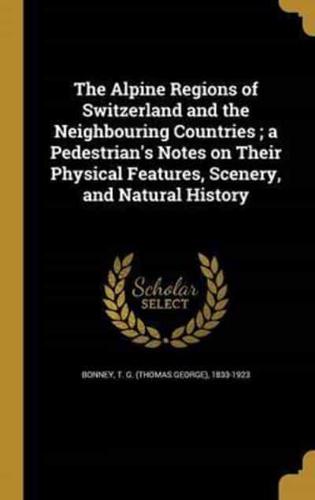 The Alpine Regions of Switzerland and the Neighbouring Countries; a Pedestrian's Notes on Their Physical Features, Scenery, and Natural History