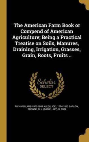 The American Farm Book or Compend of American Agriculture; Being a Practical Treatise on Soils, Manures, Draining, Irrigation, Grasses, Grain, Roots, Fruits ..