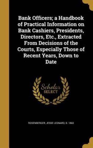 Bank Officers; a Handbook of Practical Information on Bank Cashiers, Presidents, Directors, Etc., Extracted From Decisions of the Courts, Especially Those of Recent Years, Down to Date