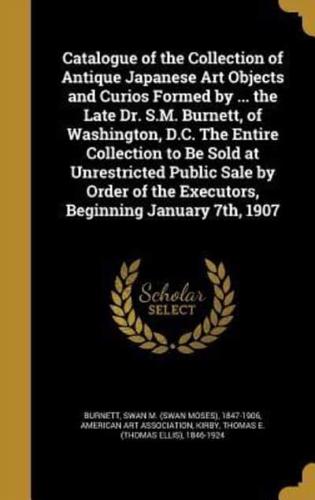 Catalogue of the Collection of Antique Japanese Art Objects and Curios Formed by ... The Late Dr. S.M. Burnett, of Washington, D.C. The Entire Collection to Be Sold at Unrestricted Public Sale by Order of the Executors, Beginning January 7Th, 1907