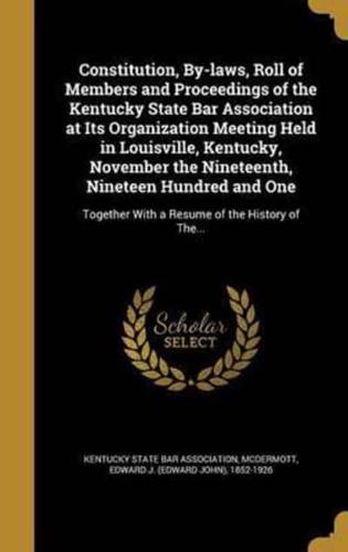 Constitution, By-Laws, Roll of Members and Proceedings of the Kentucky State Bar Association at Its Organization Meeting Held in Louisville, Kentucky, November the Nineteenth, Nineteen Hundred and One