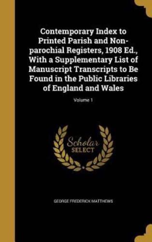 Contemporary Index to Printed Parish and Non-Parochial Registers, 1908 Ed., With a Supplementary List of Manuscript Transcripts to Be Found in the Public Libraries of England and Wales; Volume 1