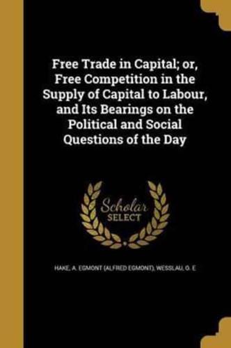 Free Trade in Capital; or, Free Competition in the Supply of Capital to Labour, and Its Bearings on the Political and Social Questions of the Day