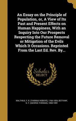 An Essay on the Principle of Population, or, A View of Its Past and Present Effects on Human Happiness, With an Inquiry Into Our Prospects Respecting the Future Removal or Mitigation of the Evils Which It Occasions. Reprinted From the Last Ed. Rev. By...