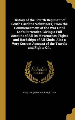 History of the Fourth Regiment of South Carolina Volunteers, From the Commencement of the War Until Lee's Surrender. Giving a Full Account of All Its Movements, Fights and Hardships of All Kinds. Also a Very Correct Account of the Travels and Fights Of...
