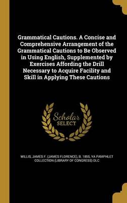 Grammatical Cautions. A Concise and Comprehensive Arrangement of the Grammatical Cautions to Be Observed in Using English, Supplemented by Exercises Affording the Drill Necessary to Acquire Facility and Skill in Applying These Cautions