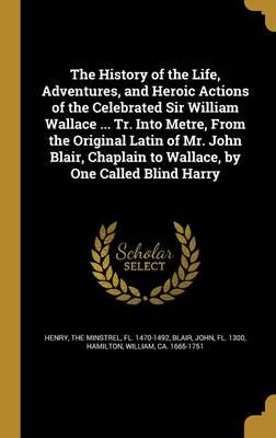 The History of the Life, Adventures, and Heroic Actions of the Celebrated Sir William Wallace ... Tr. Into Metre, From the Original Latin of Mr. John Blair, Chaplain to Wallace, by One Called Blind Harry
